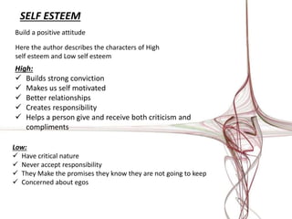 SELF ESTEEM 
Build a positive attitude 
Here the author describes the characters of High 
self esteem and Low self esteem 
High: 
 Builds strong conviction 
 Makes us self motivated 
 Better relationships 
 Creates responsibility 
 Helps a person give and receive both criticism and 
compliments 
Low: 
 Have critical nature 
 Never accept responsibility 
 They Make the promises they know they are not going to keep 
 Concerned about egos 
 