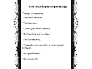 Step to build a positive personality: 
*Accept responsibility. 
*Show consideration. 
*Think win-win. 
*Choose your words carefully. 
*Don’t criticize and complain. 
*Smile and be kind. 
*Put positive interpretation on other people 
behavior. 
*Be a good listener. 
*Be enthusiastic. 
 