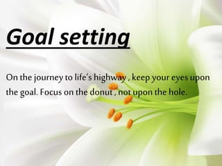Goal setting 
On the journey to life’s highway , keep your eyes upon 
the goal. Focus on the donut , not upon the hole. 
 