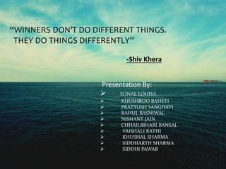“WINNERS DON’T DO DIFFERENT THINGS. 
THEY DO THINGS DIFFERENTLY” 
-Shiv Khera 
Presentation By: 
 SONAL LOHIYA 
 KHUSHBOO BAHETI 
 PRATYUSH SANGHAVI 
 RAHUL BASNIWAL 
 NISHANT JAIN 
 CHHAILBIHARI BANSAL 
 VAISHALI RATHI 
 KHUSHAL SHARMA 
 SIDDHARTH SHARMA 
 SIDDHI PAWAR 
 