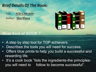 Brief Details Of The Book: 
Title: YOU CAN WIN 
Author: Shiv Khera 
What Kind of BOOK ? 
• A step by step tool for TOP achievers. 
• Describes the tools you will need for success. 
• Offers blue prints to help you build a successful and 
rewarding life. 
• It’s a cook book ”lists the ingredients-the principles-you 
will need to follow to become successful”. 
 