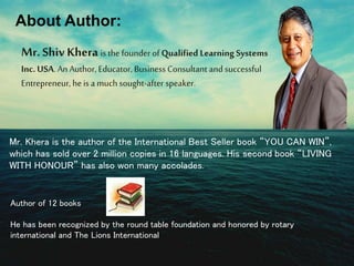 About Author: 
Mr. Shiv Khera is the founder of Qualified Learning Systems 
Inc. USA. An Author, Educator, Business Consultant and successful 
Entrepreneur, he is a much sought-after speaker. 
Mr. Khera is the author of the International Best Seller book “YOU CAN WIN”, 
which has sold over 2 million copies in 16 languages. His second book “LIVING 
WITH HONOUR” has also won many accolades. 
Author of 12 books 
He has been recognized by the round table foundation and honored by rotary 
international and The Lions International 
 