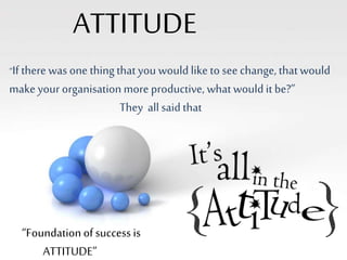 ATTITUDE 
“If there was one thing that you would like to see change, that would 
make your organisation more productive, what would it be?” 
They all said that 
“Foundation of success is 
ATTITUDE” 
 