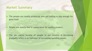 Market Summary
12/16/2019
 The people are mostly aristocrat who are willing to pay enough for
good food.
 People are mostly like to spend more for quality product.
 The per capita income of people in our country is increasing
gradually which is an indicator of increasing spending power.
 