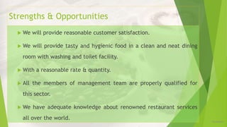 Strengths & Opportunities
 We will provide reasonable customer satisfaction.
 We will provide tasty and hygienic food in a clean and neat dining
room with washing and toilet facility.
 With a reasonable rate & quantity.
 All the members of management team are properly qualified for
this sector.
 We have adequate knowledge about renowned restaurant services
all over the world. 12/16/2019
 