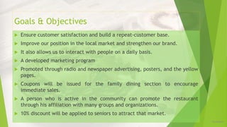 Goals & Objectives
 Ensure customer satisfaction and build a repeat-customer base.
 Improve our position in the local market and strengthen our brand.
 It also allows us to interact with people on a daily basis.
 A developed marketing program
 Promoted through radio and newspaper advertising, posters, and the yellow
pages.
 Coupons will be issued for the family dining section to encourage
immediate sales.
 A person who is active in the community can promote the restaurant
through his affiliation with many groups and organizations.
 10% discount will be applied to seniors to attract that market.
12/16/2019
 