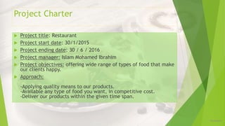 Project Charter
12/16/2019
 Project title: Restaurant
 Project start date: 30/1/2015
 Project ending date: 30 / 6 / 2016
 Project manager: Islam Mohamed Ibrahim
 Project objectives: offering wide range of types of food that make
our clients happy.
 Approach:
-Applying quality means to our products.
-Available any type of food you want, in competitive cost.
-Deliver our products within the given time span.
 
