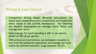 Pricing & Cost Control
 Competitive Pricing Model. Revenue calculations are
based upon competitive price comparisons and established
menu values in the current marketplace. The following
are baseline assumptions on Average Check Totals, and
Average Seat Turns:
 Daily average for lunch spending is 200 LE per person,
dinner at 300 LE per person.
 With a focus on Cost Control, we anticipate 6 months to
fine tune the restaurant operations and manage our costs
within the defined tolerance range between 18-31%.
 