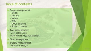 Table of contents
12/16/2019
 Scope management:
- Vision
- Mission
- Values
- WBS
- SWOT analysis
- Project charter
 Cost management:
-Cost estimation
-NPV, ROI & Payback analysis
 Time Management
 Quality management
-Fishbone analysis
 