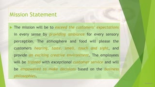 Mission Statement
 The mission will be to exceed the customers’ expectations
in every sense by providing ambiance for every sensory
perception. The atmosphere and food will please the
customers hearing, taste, smell, touch and sight, and
provide an exciting creative environment. The employees
will be trained with exceptional customer service and will
be empowered to make decisions based on the business
philosophies.
12/16/2019
 