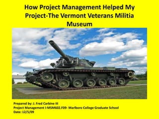 How Project Management Helped My Project-The Vermont Veterans Militia Museum Operation Outreach ProgramPrepared by: J. Fred Carbine IIIProject Management I-MSM602.F09- Marlboro College Graduate SchoolDate: 12/5/09
