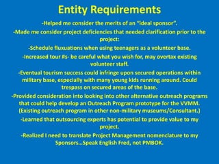 Entity Requirements-Helped me consider the merits of an “ideal sponsor”.-Made me consider project deficiencies that needed clarification prior to the project:-Schedule fluxuations when using teenagers as a volunteer base.-Increased tour #s- be careful what you wish for, may overtax existing volunteer staff.-Eventual tourism success could infringe upon secured operations within military base, especially with many young kids running around. Could trespass on secured areas of the base.-Provided consideration into looking into other alternative outreach programs that could help develop an Outreach Program prototype for the VVMM. (Existing outreach program in other non-military museums/Consultant.)-Learned that outsourcing experts has potential to provide value to my project.-Realized I need to translate Project Management nomenclature to my Sponsors…Speak English Fred, not PMBOK. 