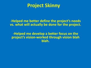 Project Skinny	-Helped me better define the project’s needs vs. what will actually be done for the project.-Helped me develop a better focus on the project’s vision-worked through vision blah blah.