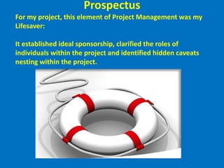 ProspectusFor my project, this element of Project Management was my Lifesaver:By reviewing it in a project initiation meeting with my sponsor/co-sponsors, it established ideal sponsorship, clarified the roles of individuals within the project and identified hidden caveats nesting within the project.