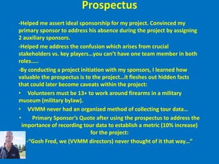 Prospectus-Helped me assert ideal sponsorship for my project. Convinced my primary sponsor to address his absence during the project by assigning 2 auxiliary sponsors.-Helped me address the confusion which arises from crucial stakeholders vs. key players…you can’t have one team member in both roles…..-By conducting a project initiation with my sponsors, I learned how valuable the prospectus is to the project…it fleshes out hidden facts that could later become caveats within the project:     Volunteers must be 13+ to work around firearms in a military museum (military bylaw). 