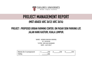 PROJECT MANAGEMENT REPORT
(MGT 60403/ ARC 3612/ ARC 3614)
NAME	:	ADIBAH	BAHIAH	AWANG
ID	:	0316318
TUTOR	:	MS	ALIA	AHAMAD
DATE	:	JULY	2017
Marks	for	3	component	 :		1.	______/10	 2.______/10 3.______/10
TOTAL :	 ______/30
PROJECT : PROPOSED URBAN FARMING CENTER, ON PASAR SENI PARKING LOT,
JALAN HANG KASTURI, KUALA LUMPUR.
 