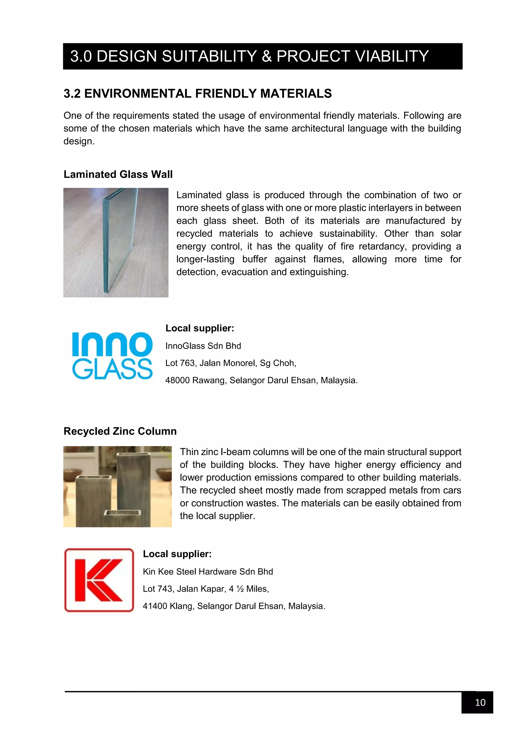 10
3.0 DESIGN SUITABILITY & PROJECT VIABILITY
3.2 ENVIRONMENTAL FRIENDLY MATERIALS
One of the requirements stated the usage of environmental friendly materials. Following are
some of the chosen materials which have the same architectural language with the building
design.
Laminated Glass Wall
Laminated glass is produced through the combination of two or
more sheets of glass with one or more plastic interlayers in between
each glass sheet. Both of its materials are manufactured by
recycled materials to achieve sustainability. Other than solar
energy control, it has the quality of fire retardancy, providing a
longer-lasting buffer against flames, allowing more time for
detection, evacuation and extinguishing.
Local supplier:
InnoGlass Sdn Bhd
Lot 763, Jalan Monorel, Sg Choh,
48000 Rawang, Selangor Darul Ehsan, Malaysia.
Recycled Zinc Column
Thin zinc I-beam columns will be one of the main structural support
of the building blocks. They have higher energy efficiency and
lower production emissions compared to other building materials.
The recycled sheet mostly made from scrapped metals from cars
or construction wastes. The materials can be easily obtained from
the local supplier.
Local supplier:
Kin Kee Steel Hardware Sdn Bhd
Lot 743, Jalan Kapar, 4 ½ Miles,
41400 Klang, Selangor Darul Ehsan, Malaysia.
 