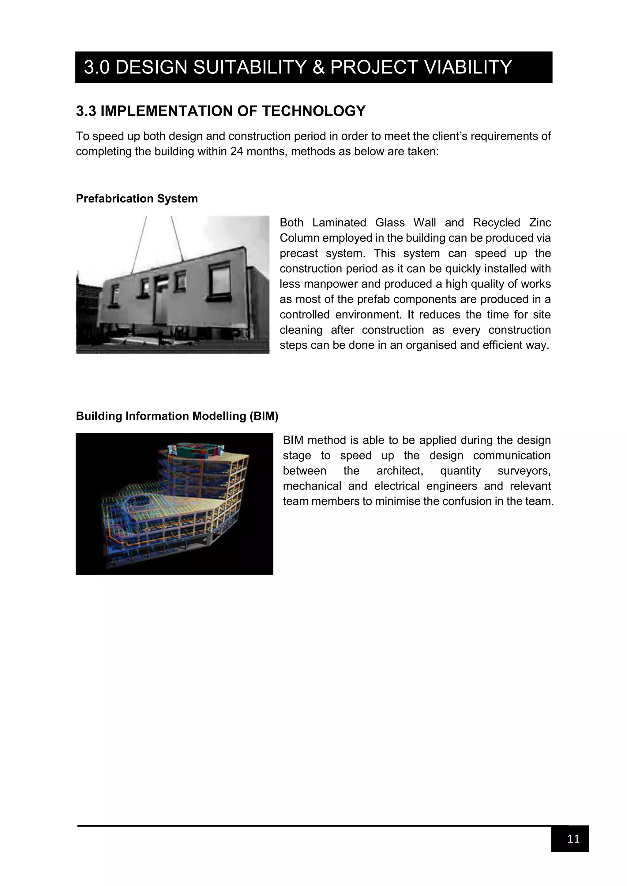11
3.0 DESIGN SUITABILITY & PROJECT VIABILITY
3.3 IMPLEMENTATION OF TECHNOLOGY
To speed up both design and construction period in order to meet the client’s requirements of
completing the building within 24 months, methods as below are taken:
Prefabrication System
Both Laminated Glass Wall and Recycled Zinc
Column employed in the building can be produced via
precast system. This system can speed up the
construction period as it can be quickly installed with
less manpower and produced a high quality of works
as most of the prefab components are produced in a
controlled environment. It reduces the time for site
cleaning after construction as every construction
steps can be done in an organised and efficient way.
Building Information Modelling (BIM)
BIM method is able to be applied during the design
stage to speed up the design communication
between the architect, quantity surveyors,
mechanical and electrical engineers and relevant
team members to minimise the confusion in the team.
 