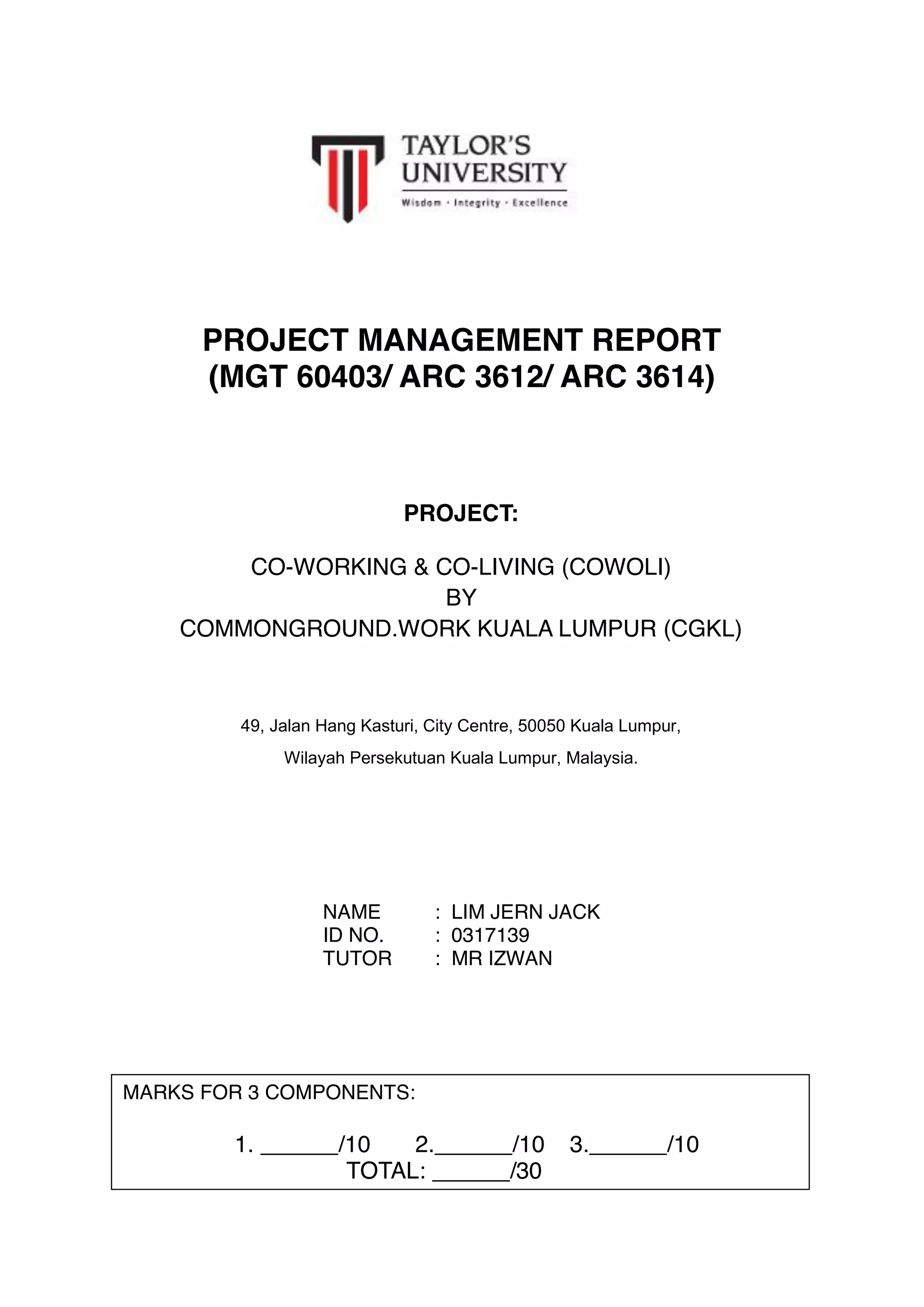 PROJECT MANAGEMENT REPORT
(MGT 60403/ ARC 3612/ ARC 3614)
NAME : LIM JERN JACK
ID NO. : 0317139
TUTOR : MR IZWAN
PROJECT:
CO-WORKING & CO-LIVING (COWOLI)
BY
COMMONGROUND.WORK KUALA LUMPUR (CGKL)
49, Jalan Hang Kasturi, City Centre, 50050 Kuala Lumpur,
Wilayah Persekutuan Kuala Lumpur, Malaysia.
5 July 2017
MARKS FOR 3 COMPONENTS:
1. ______/10 2.______/10 3.______/10
TOTAL: ______/30
 