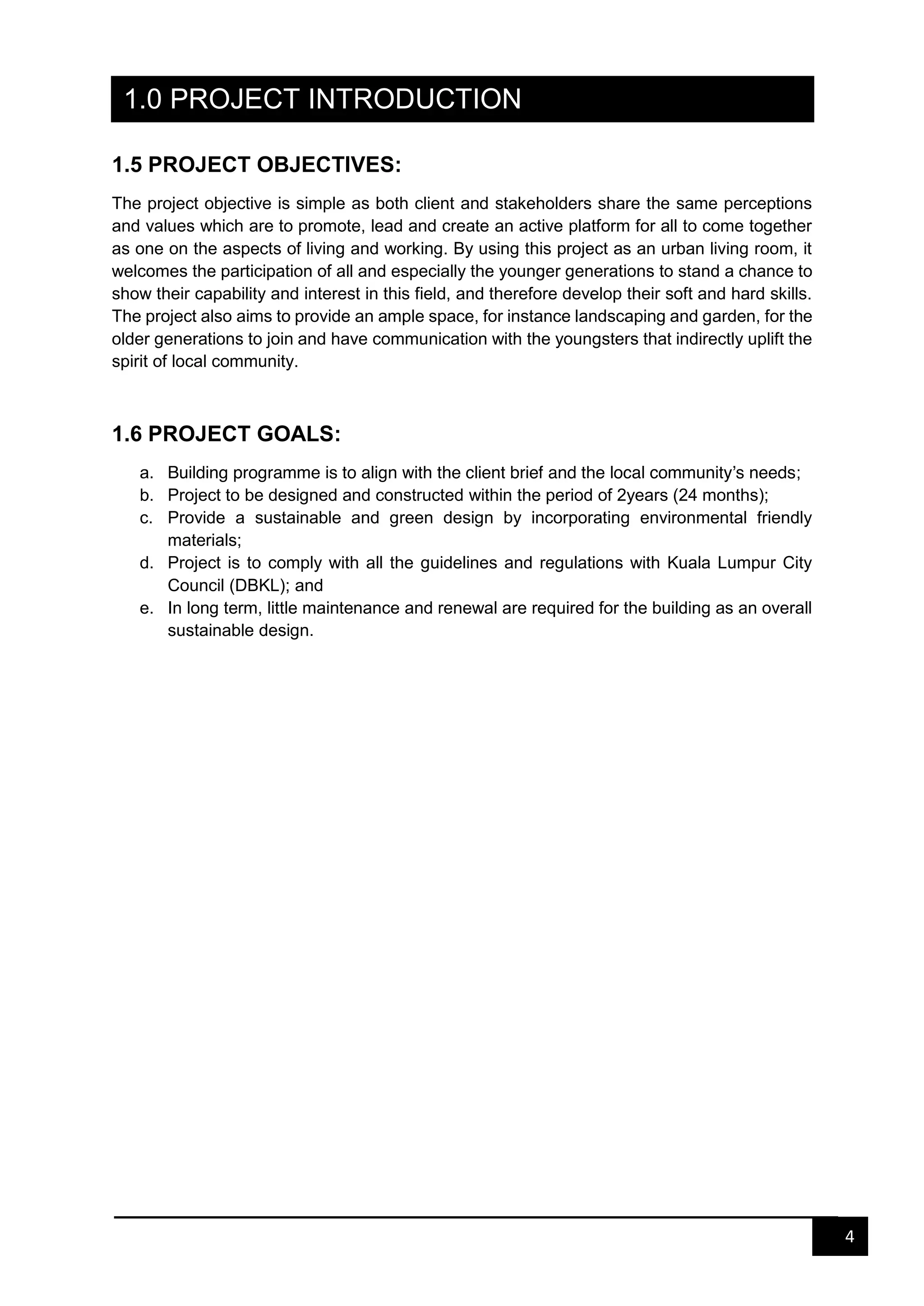 4
1.0 PROJECT INTRODUCTION
1.5 PROJECT OBJECTIVES:
The project objective is simple as both client and stakeholders share the same perceptions
and values which are to promote, lead and create an active platform for all to come together
as one on the aspects of living and working. By using this project as an urban living room, it
welcomes the participation of all and especially the younger generations to stand a chance to
show their capability and interest in this field, and therefore develop their soft and hard skills.
The project also aims to provide an ample space, for instance landscaping and garden, for the
older generations to join and have communication with the youngsters that indirectly uplift the
spirit of local community.
1.6 PROJECT GOALS:
a. Building programme is to align with the client brief and the local community’s needs;
b. Project to be designed and constructed within the period of 2years (24 months);
c. Provide a sustainable and green design by incorporating environmental friendly
materials;
d. Project is to comply with all the guidelines and regulations with Kuala Lumpur City
Council (DBKL); and
e. In long term, little maintenance and renewal are required for the building as an overall
sustainable design.
 