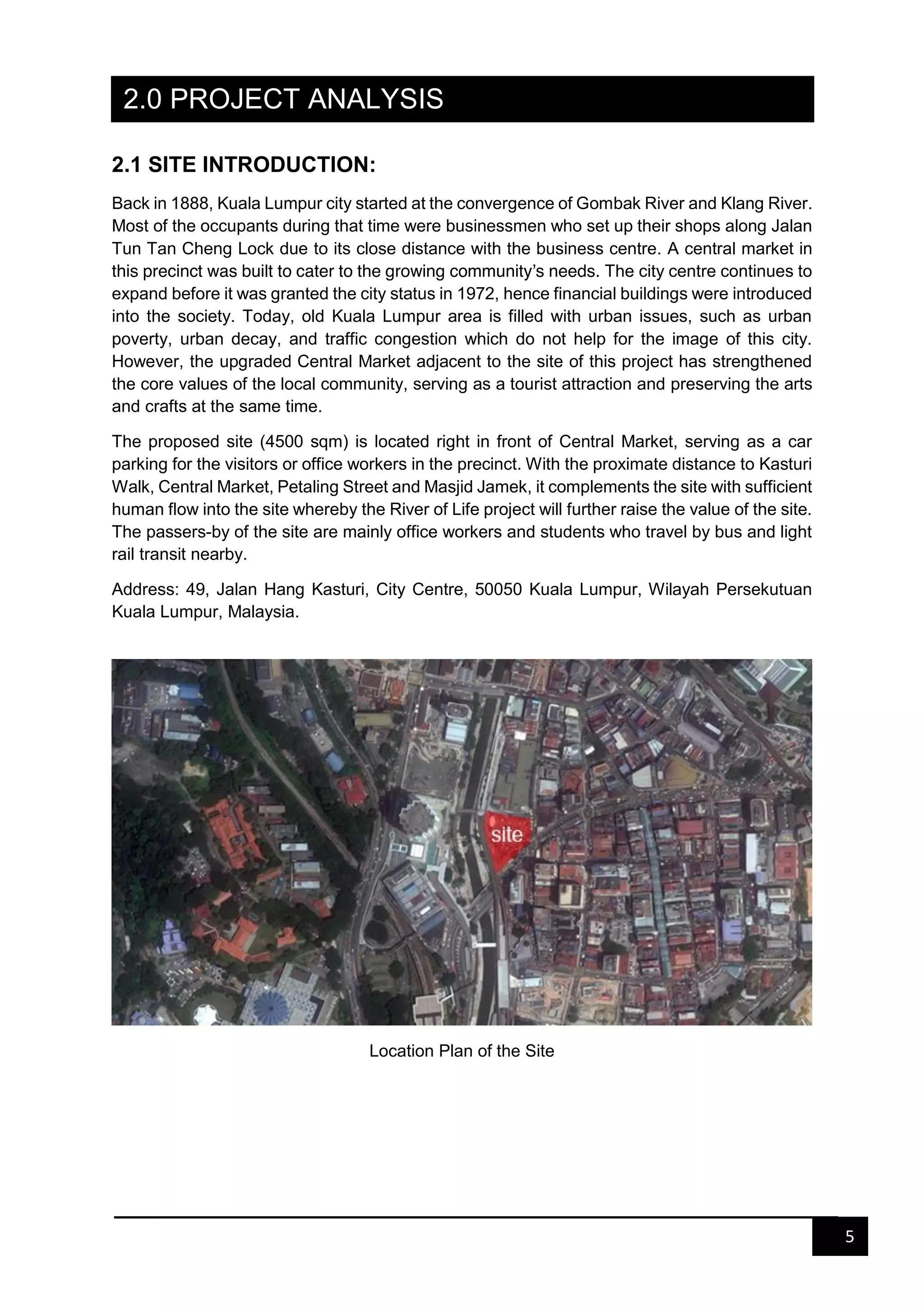 5
2.0 PROJECT ANALYSIS
2.1 SITE INTRODUCTION:
Back in 1888, Kuala Lumpur city started at the convergence of Gombak River and Klang River.
Most of the occupants during that time were businessmen who set up their shops along Jalan
Tun Tan Cheng Lock due to its close distance with the business centre. A central market in
this precinct was built to cater to the growing community’s needs. The city centre continues to
expand before it was granted the city status in 1972, hence financial buildings were introduced
into the society. Today, old Kuala Lumpur area is filled with urban issues, such as urban
poverty, urban decay, and traffic congestion which do not help for the image of this city.
However, the upgraded Central Market adjacent to the site of this project has strengthened
the core values of the local community, serving as a tourist attraction and preserving the arts
and crafts at the same time.
The proposed site (4500 sqm) is located right in front of Central Market, serving as a car
parking for the visitors or office workers in the precinct. With the proximate distance to Kasturi
Walk, Central Market, Petaling Street and Masjid Jamek, it complements the site with sufficient
human flow into the site whereby the River of Life project will further raise the value of the site.
The passers-by of the site are mainly office workers and students who travel by bus and light
rail transit nearby.
Address: 49, Jalan Hang Kasturi, City Centre, 50050 Kuala Lumpur, Wilayah Persekutuan
Kuala Lumpur, Malaysia.
Location Plan of the Site
 