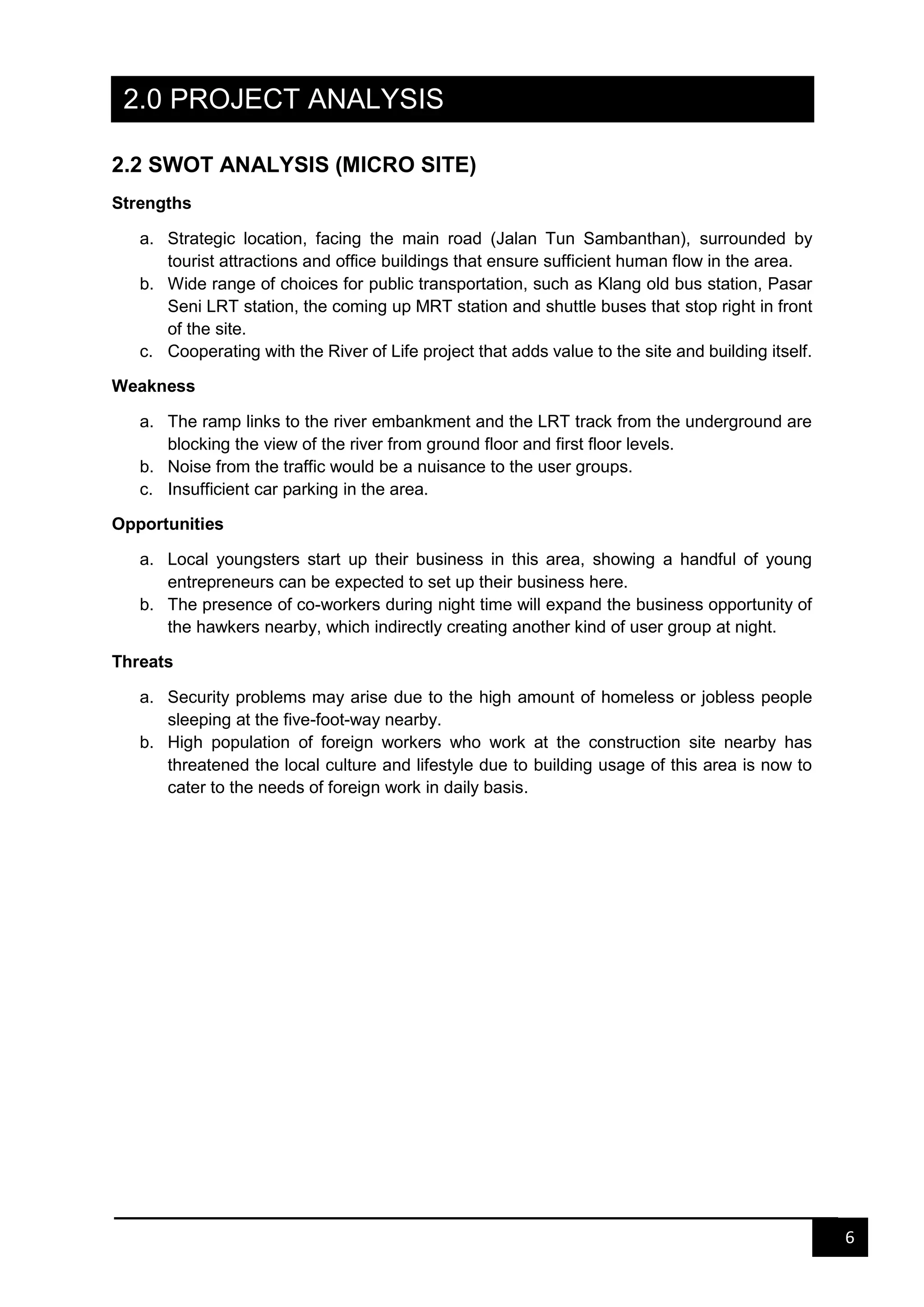 6
2.0 PROJECT ANALYSIS
2.2 SWOT ANALYSIS (MICRO SITE)
Strengths
a. Strategic location, facing the main road (Jalan Tun Sambanthan), surrounded by
tourist attractions and office buildings that ensure sufficient human flow in the area.
b. Wide range of choices for public transportation, such as Klang old bus station, Pasar
Seni LRT station, the coming up MRT station and shuttle buses that stop right in front
of the site.
c. Cooperating with the River of Life project that adds value to the site and building itself.
Weakness
a. The ramp links to the river embankment and the LRT track from the underground are
blocking the view of the river from ground floor and first floor levels.
b. Noise from the traffic would be a nuisance to the user groups.
c. Insufficient car parking in the area.
Opportunities
a. Local youngsters start up their business in this area, showing a handful of young
entrepreneurs can be expected to set up their business here.
b. The presence of co-workers during night time will expand the business opportunity of
the hawkers nearby, which indirectly creating another kind of user group at night.
Threats
a. Security problems may arise due to the high amount of homeless or jobless people
sleeping at the five-foot-way nearby.
b. High population of foreign workers who work at the construction site nearby has
threatened the local culture and lifestyle due to building usage of this area is now to
cater to the needs of foreign work in daily basis.
 