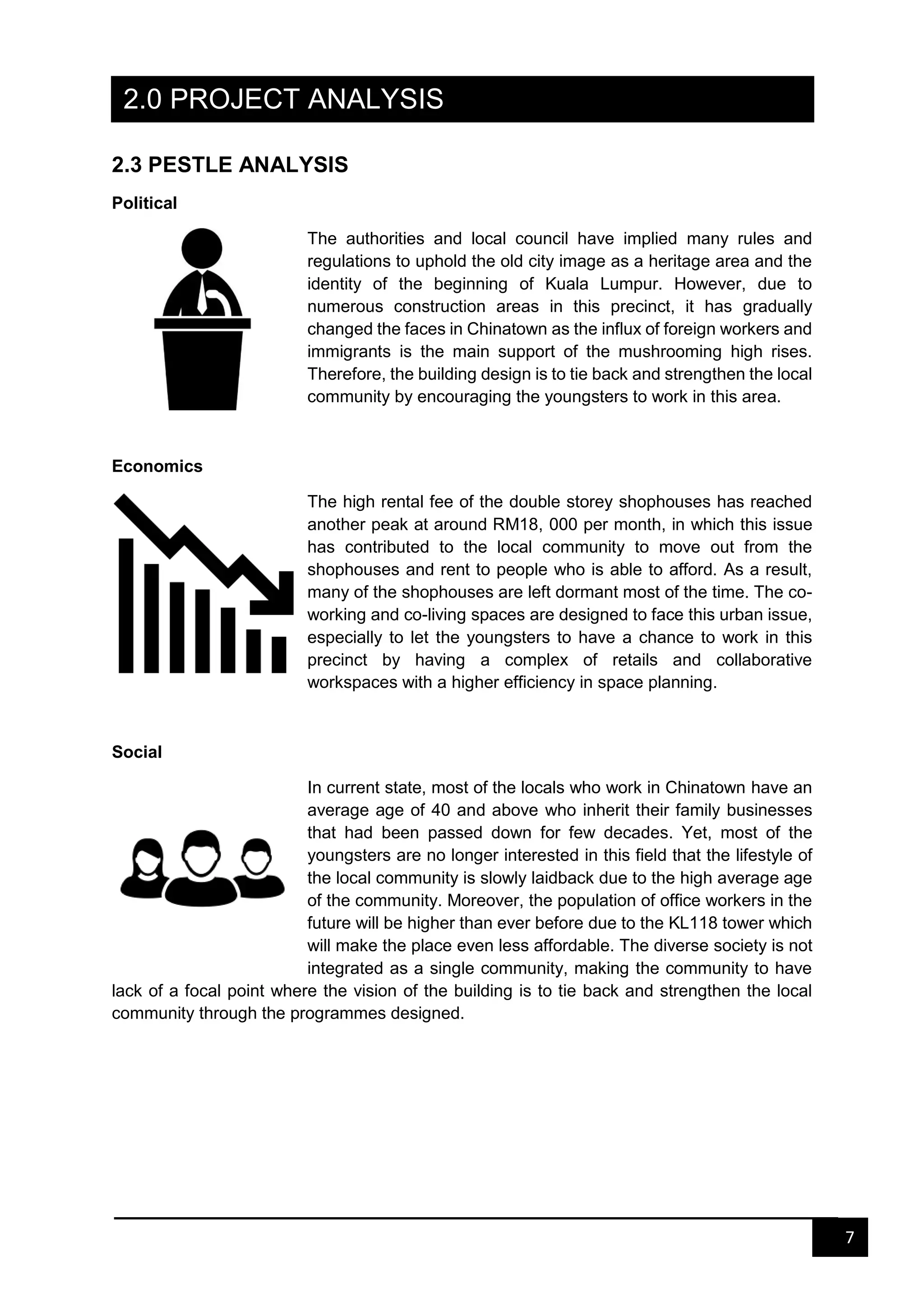 7
2.0 PROJECT ANALYSIS
2.3 PESTLE ANALYSIS
Political
The authorities and local council have implied many rules and
regulations to uphold the old city image as a heritage area and the
identity of the beginning of Kuala Lumpur. However, due to
numerous construction areas in this precinct, it has gradually
changed the faces in Chinatown as the influx of foreign workers and
immigrants is the main support of the mushrooming high rises.
Therefore, the building design is to tie back and strengthen the local
community by encouraging the youngsters to work in this area.
Economics
The high rental fee of the double storey shophouses has reached
another peak at around RM18, 000 per month, in which this issue
has contributed to the local community to move out from the
shophouses and rent to people who is able to afford. As a result,
many of the shophouses are left dormant most of the time. The co-
working and co-living spaces are designed to face this urban issue,
especially to let the youngsters to have a chance to work in this
precinct by having a complex of retails and collaborative
workspaces with a higher efficiency in space planning.
Social
In current state, most of the locals who work in Chinatown have an
average age of 40 and above who inherit their family businesses
that had been passed down for few decades. Yet, most of the
youngsters are no longer interested in this field that the lifestyle of
the local community is slowly laidback due to the high average age
of the community. Moreover, the population of office workers in the
future will be higher than ever before due to the KL118 tower which
will make the place even less affordable. The diverse society is not
integrated as a single community, making the community to have
lack of a focal point where the vision of the building is to tie back and strengthen the local
community through the programmes designed.
 