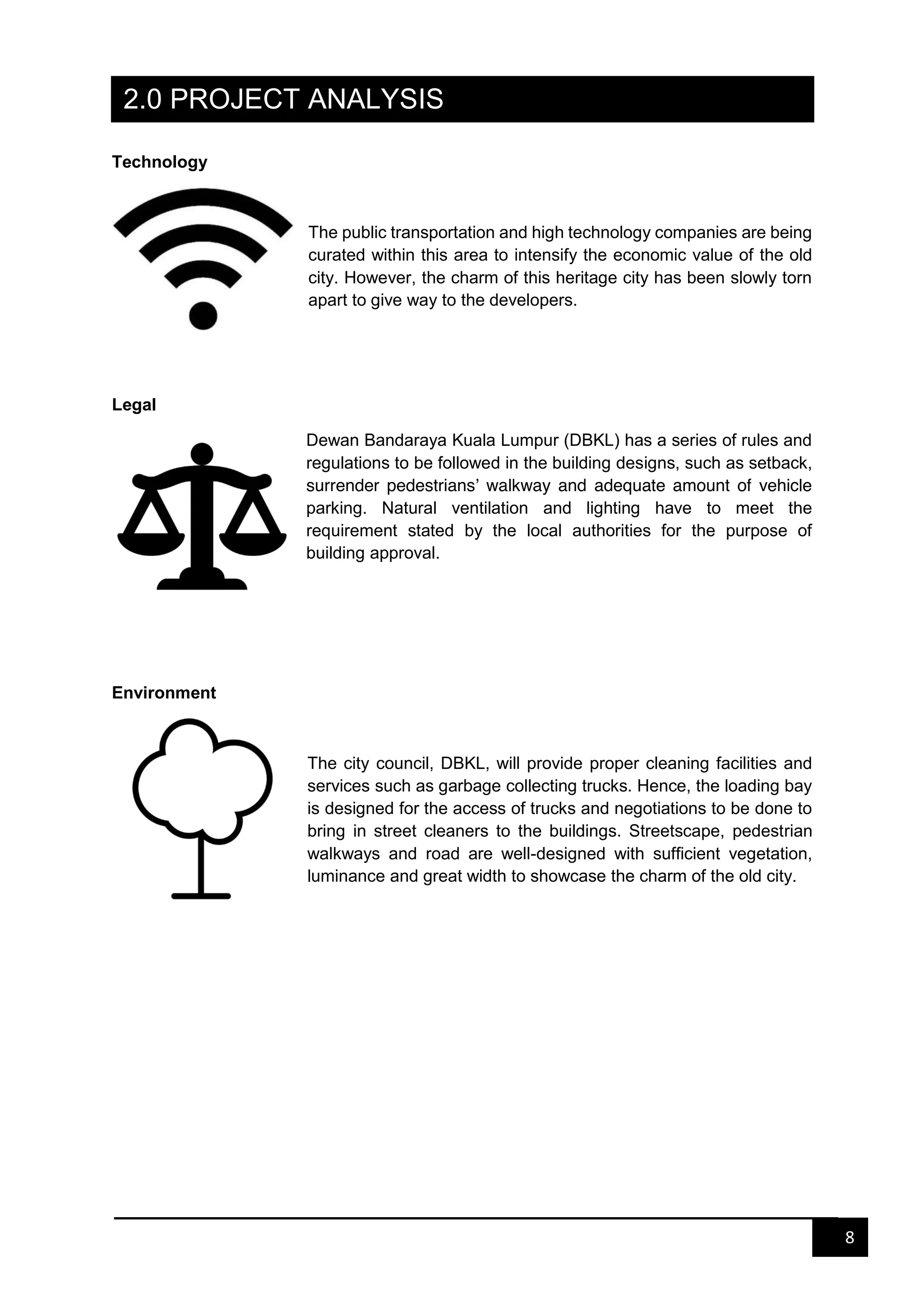 8
2.0 PROJECT ANALYSIS
Technology
The public transportation and high technology companies are being
curated within this area to intensify the economic value of the old
city. However, the charm of this heritage city has been slowly torn
apart to give way to the developers.
Legal
Dewan Bandaraya Kuala Lumpur (DBKL) has a series of rules and
regulations to be followed in the building designs, such as setback,
surrender pedestrians’ walkway and adequate amount of vehicle
parking. Natural ventilation and lighting have to meet the
requirement stated by the local authorities for the purpose of
building approval.
Environment
The city council, DBKL, will provide proper cleaning facilities and
services such as garbage collecting trucks. Hence, the loading bay
is designed for the access of trucks and negotiations to be done to
bring in street cleaners to the buildings. Streetscape, pedestrian
walkways and road are well-designed with sufficient vegetation,
luminance and great width to showcase the charm of the old city.
 