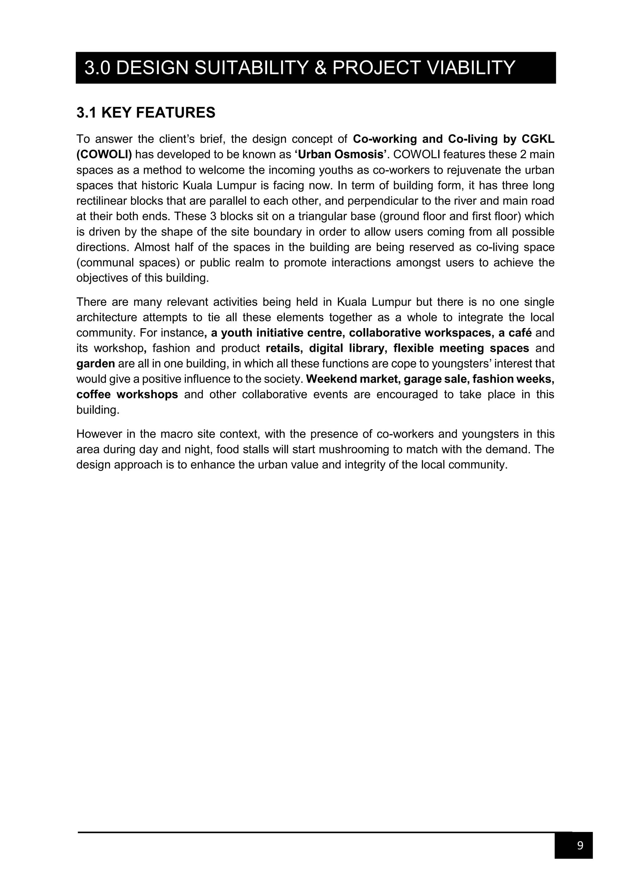 9
3.0 DESIGN SUITABILITY & PROJECT VIABILITY
3.1 KEY FEATURES
To answer the client’s brief, the design concept of Co-working and Co-living by CGKL
(COWOLI) has developed to be known as ‘Urban Osmosis’. COWOLI features these 2 main
spaces as a method to welcome the incoming youths as co-workers to rejuvenate the urban
spaces that historic Kuala Lumpur is facing now. In term of building form, it has three long
rectilinear blocks that are parallel to each other, and perpendicular to the river and main road
at their both ends. These 3 blocks sit on a triangular base (ground floor and first floor) which
is driven by the shape of the site boundary in order to allow users coming from all possible
directions. Almost half of the spaces in the building are being reserved as co-living space
(communal spaces) or public realm to promote interactions amongst users to achieve the
objectives of this building.
There are many relevant activities being held in Kuala Lumpur but there is no one single
architecture attempts to tie all these elements together as a whole to integrate the local
community. For instance, a youth initiative centre, collaborative workspaces, a café and
its workshop, fashion and product retails, digital library, flexible meeting spaces and
garden are all in one building, in which all these functions are cope to youngsters’ interest that
would give a positive influence to the society. Weekend market, garage sale, fashion weeks,
coffee workshops and other collaborative events are encouraged to take place in this
building.
However in the macro site context, with the presence of co-workers and youngsters in this
area during day and night, food stalls will start mushrooming to match with the demand. The
design approach is to enhance the urban value and integrity of the local community.
 