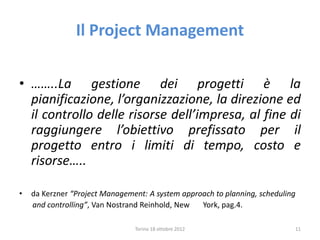 Il Project Management
• ……..La gestione dei progetti è la
pianificazione, l’organizzazione, la direzione ed
il controllo delle risorse dell’impresa, al fine di
raggiungere l’obiettivo prefissato per il
progetto entro i limiti di tempo, costo e
risorse…..
• da Kerzner “Project Management: A system approach to planning, scheduling
and controlling”, Van Nostrand Reinhold, New York, pag.4.
Torino 18 ottobre 2012 11
 