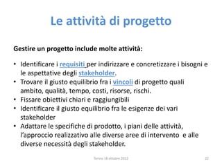 Le attività di progetto
Gestire un progetto include molte attività:
• Identificare i requisiti per indirizzare e concretizzare i bisogni e
le aspettative degli stakeholder.
• Trovare il giusto equilibrio fra i vincoli di progetto quali
ambito, qualità, tempo, costi, risorse, rischi.
• Fissare obiettivi chiari e raggiungibili
• Identificare il giusto equilibrio fra le esigenze dei vari
stakeholder
• Adattare le specifiche di prodotto, i piani delle attività,
l’approccio realizzativo alle diverse aree di intervento e alle
diverse necessità degli stakeholder.
Torino 18 ottobre 2012 22
 