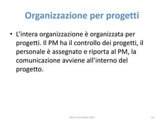 Organizzazione per progetti
• L’intera organizzazione è organizzata per
progetti. Il PM ha il controllo dei progetti, il
personale è assegnato e riporta al PM, la
comunicazione avviene all’interno del
progetto.
Torino 18 ottobre 2012 62
 