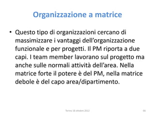 Organizzazione a matrice
• Questo tipo di organizzazioni cercano di
massimizzare i vantaggi dell’organizzazione
funzionale e per progetti. Il PM riporta a due
capi. I team member lavorano sul progetto ma
anche sulle normali attività dell’area. Nella
matrice forte il potere è del PM, nella matrice
debole è del capo area/dipartimento.
Torino 18 ottobre 2012 66
 