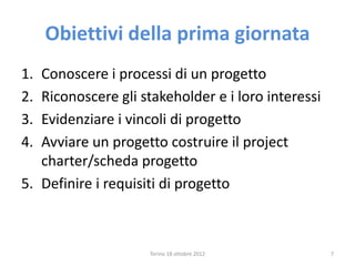 Obiettivi della prima giornata
Torino 18 ottobre 2012 7
1. Conoscere i processi di un progetto
2. Riconoscere gli stakeholder e i loro interessi
3. Evidenziare i vincoli di progetto
4. Avviare un progetto costruire il project
charter/scheda progetto
5. Definire i requisiti di progetto
 