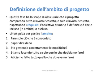 Definizione dell’ambito di progetto
• Questa fase ha lo scopo di assicurare che il progetto
comprenda tutto il lavoro richiesto, e solo il lavoro richiesto,
rispettando i requisiti. L’obiettivo primario è definire ciò che è
incluso (in ambito) o escluso.
• Linee guida per gestire l’ambito:
1. Fare solo ciò che è concordato
2. Saper dire di no
3. Sto gestendo correttamente le modifiche?
4. Stiamo facendo tutto e solo quello che dobbiamo fare?
5. Abbiamo fatto tutto quello che dovevamo fare?
Torino 18 ottobre 2012 81
 