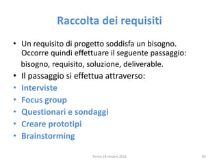 Raccolta dei requisiti
• Un requisito di progetto soddisfa un bisogno.
Occorre quindi effettuare il seguente passaggio:
bisogno, requisito, soluzione, deliverable.
• Il passaggio si effettua attraverso:
• Interviste
• Focus group
• Questionari e sondaggi
• Creare prototipi
• Brainstorming
Torino 18 ottobre 2012 83
 