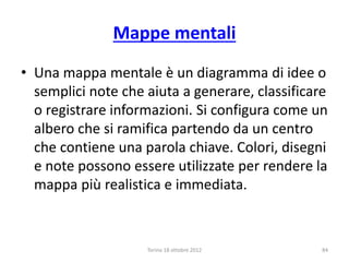 Mappe mentali
• Una mappa mentale è un diagramma di idee o
semplici note che aiuta a generare, classificare
o registrare informazioni. Si configura come un
albero che si ramifica partendo da un centro
che contiene una parola chiave. Colori, disegni
e note possono essere utilizzate per rendere la
mappa più realistica e immediata.
Torino 18 ottobre 2012 84
 