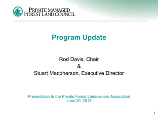 1
Program Update
Rod Davis, Chair
&
Stuart Macpherson, Executive Director
Presentation to the Private Forest Landowners Association
June 20, 2013
 
