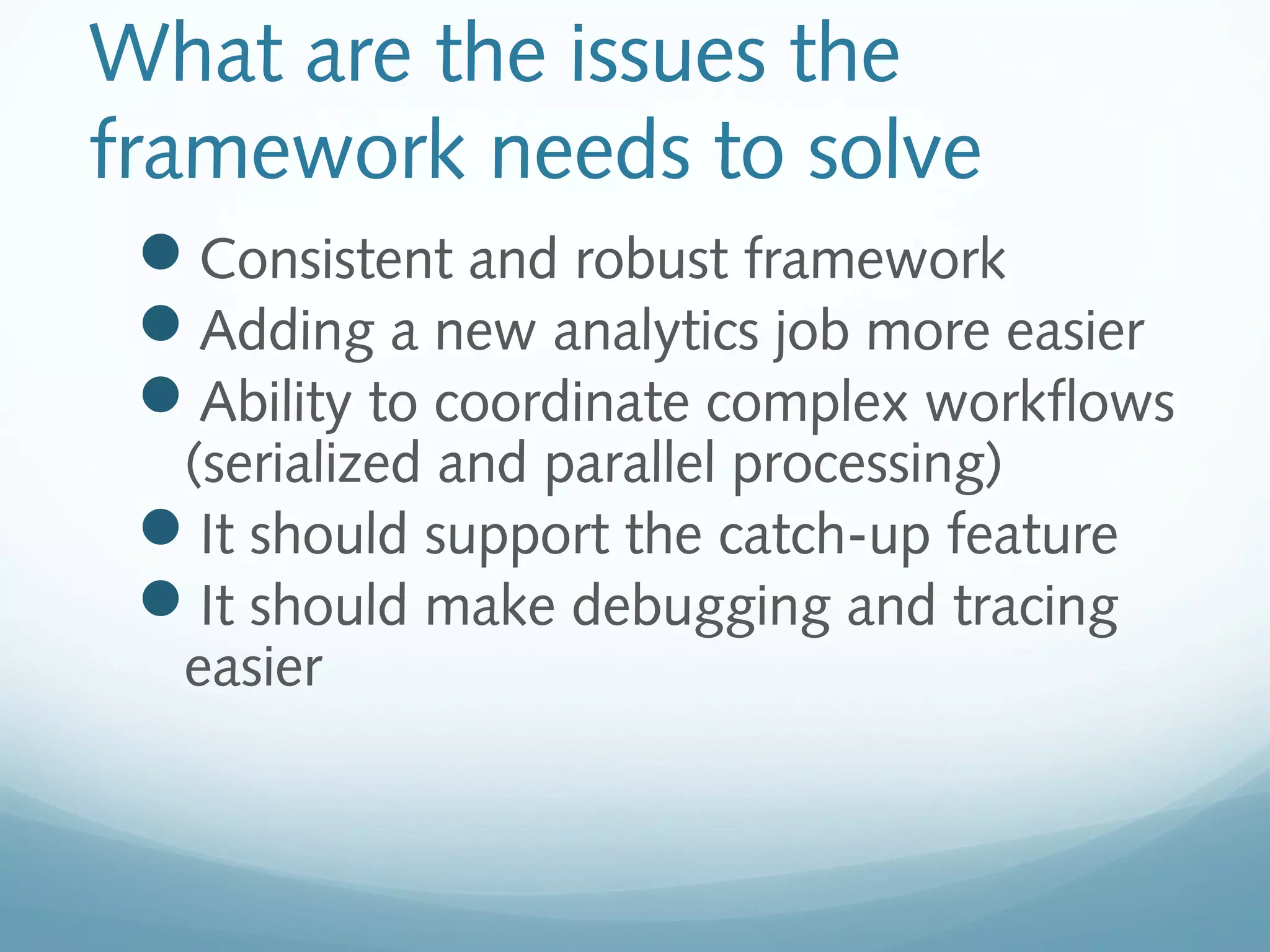 What are the issues the
framework needs to solve
Consistent and robust framework
Adding a new analytics job more easier
Ability to coordinate complex workflows
(serialized and parallel processing)
It should support the catch-up feature
It should make debugging and tracing
easier
 