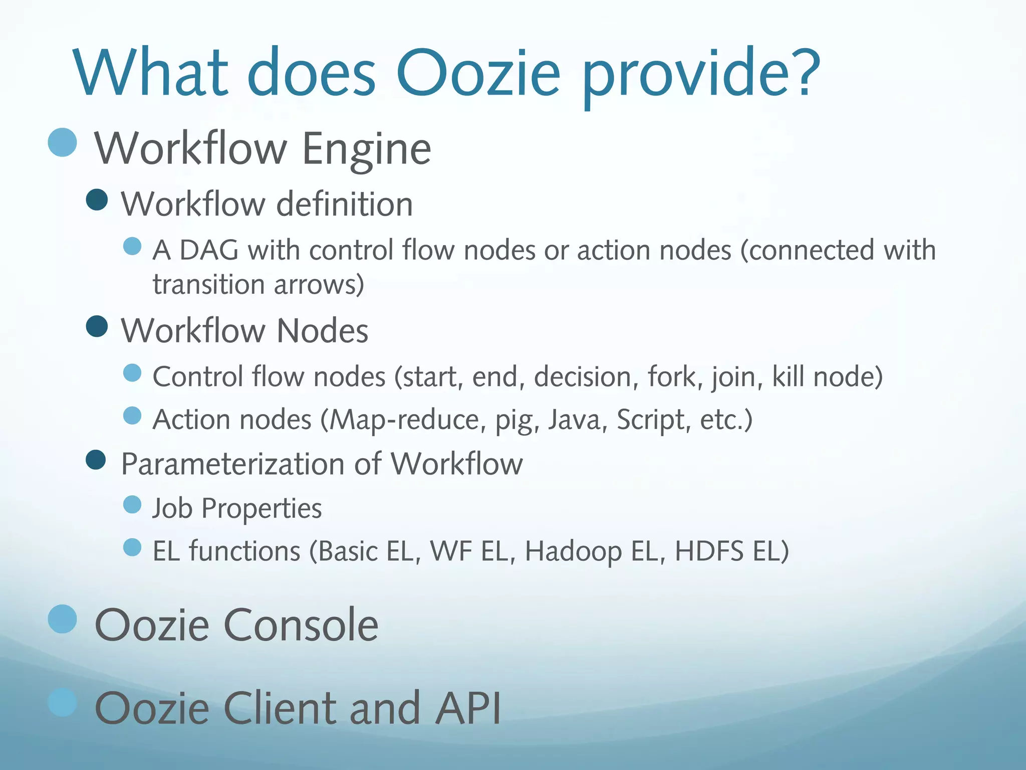 What does Oozie provide?
Workflow Engine
Workflow definition
A DAG with control flow nodes or action nodes (connected with
transition arrows)
Workflow Nodes
Control flow nodes (start, end, decision, fork, join, kill node)
Action nodes (Map-reduce, pig, Java, Script, etc.)
Parameterization of Workflow
Job Properties
EL functions (Basic EL, WF EL, Hadoop EL, HDFS EL)
Oozie Console
Oozie Client and API
 