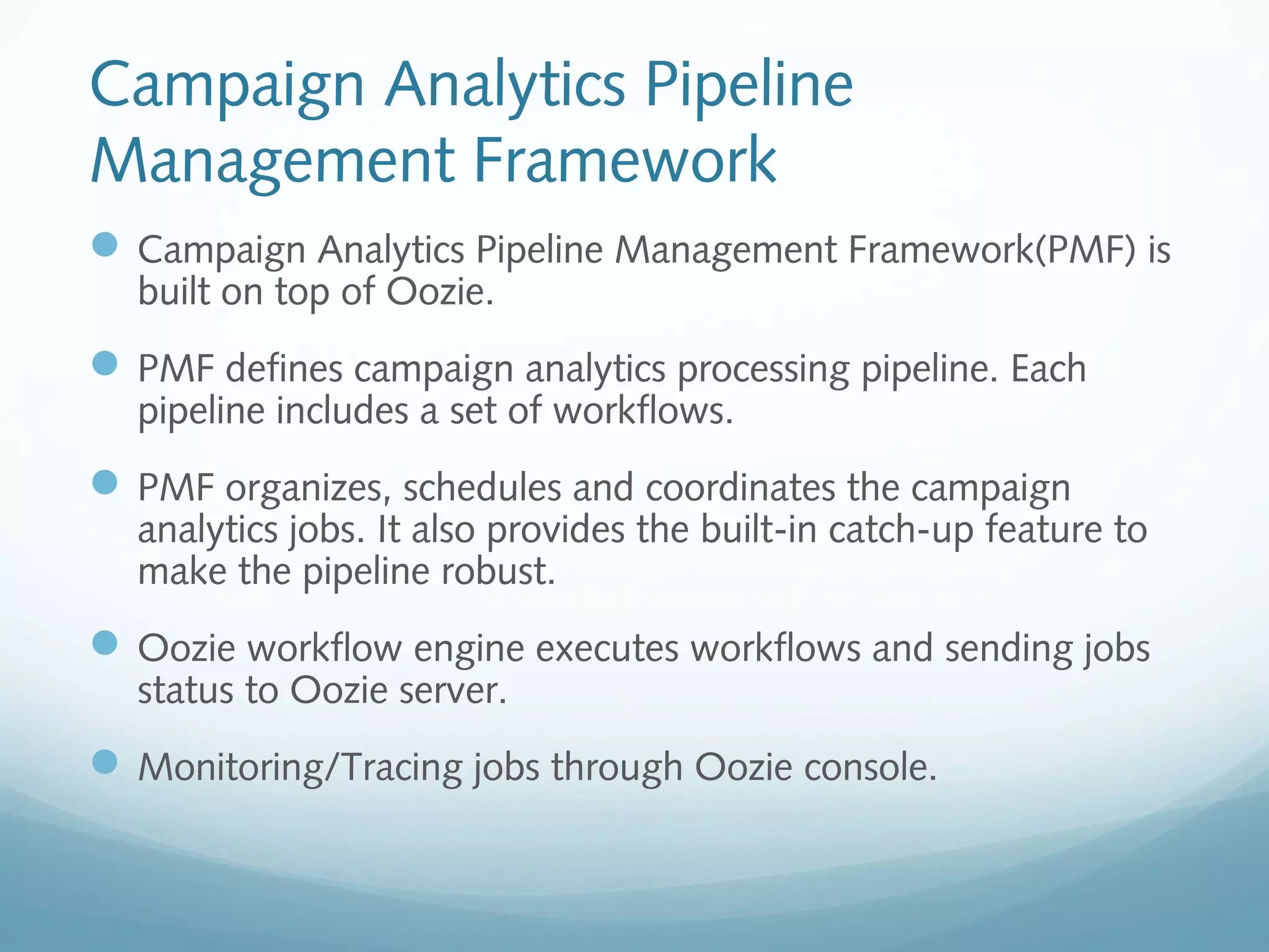 Campaign Analytics Pipeline
Management Framework
Campaign Analytics Pipeline Management Framework(PMF) is
built on top of Oozie.
PMF defines campaign analytics processing pipeline. Each
pipeline includes a set of workflows.
PMF organizes, schedules and coordinates the campaign
analytics jobs. It also provides the built-in catch-up feature to
make the pipeline robust.
Oozie workflow engine executes workflows and sending jobs
status to Oozie server.
Monitoring/Tracing jobs through Oozie console.
 
