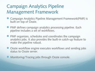 Campaign Analytics Pipeline
Management Framework
Campaign Analytics Pipeline Management Framework(PMF) is
built on top of Oozie.
PMF defines campaign analytics processing pipeline. Each
pipeline includes a set of workflows.
PMF organizes, schedules and coordinates the campaign
analytics jobs. It also provides the built-in catch-up feature to
make the pipeline robust.
Oozie workflow engine executes workflows and sending jobs
status to Oozie server.
Monitoring/Tracing jobs through Oozie console.
 