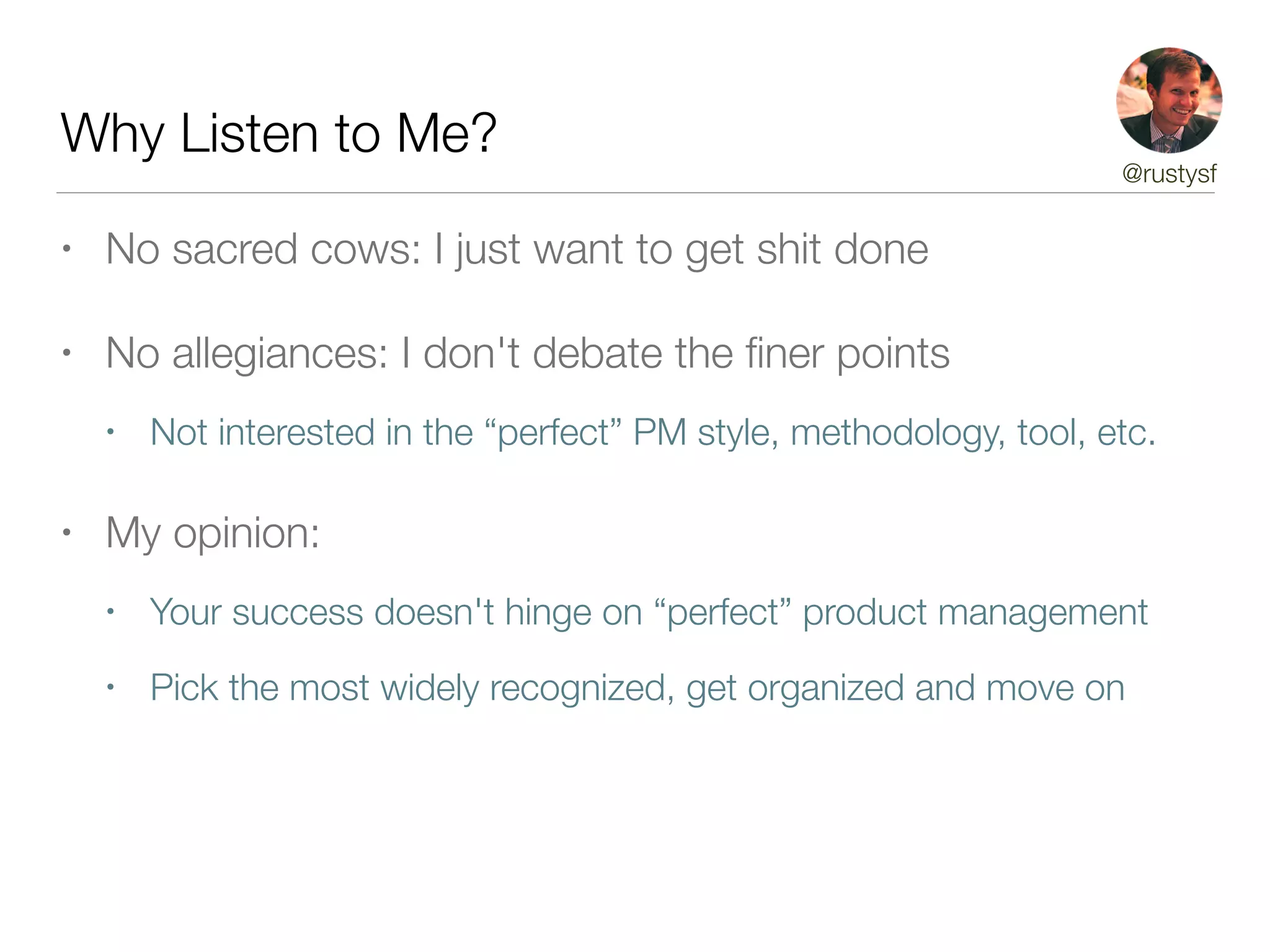 Why Listen to Me?
• No sacred cows: I just want to get shit done
• No allegiances: I don't debate the ﬁner points
• Not interested in the “perfect” PM style, methodology, tool, etc.
• My opinion:
• Your success doesn't hinge on “perfect” product management
• Pick the most widely recognized, get organized and move on
@rustysf
 