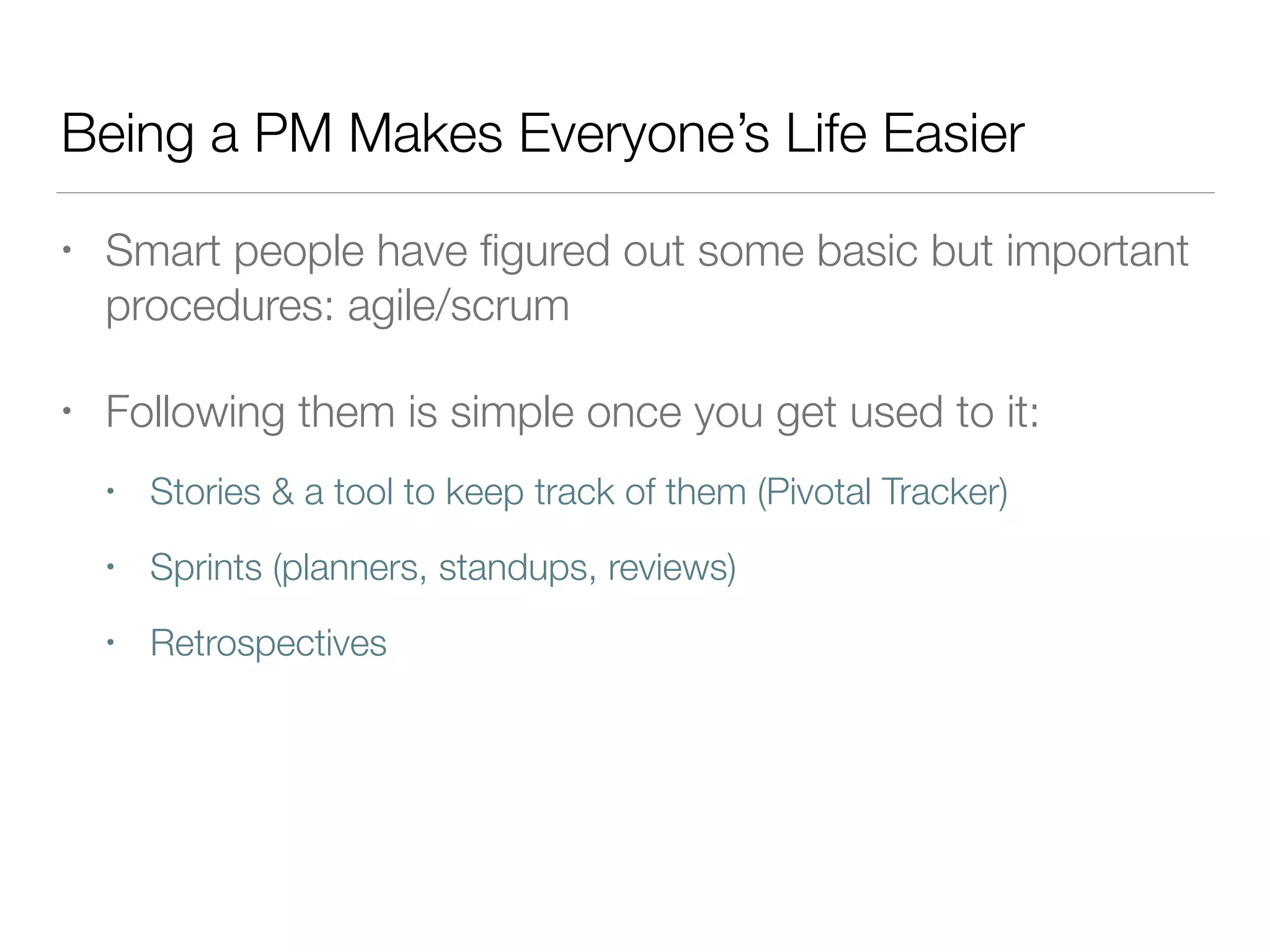 Being a PM Makes Everyone’s Life Easier
• Smart people have ﬁgured out some basic but important
procedures: agile/scrum
• Following them is simple once you get used to it:
• Stories & a tool to keep track of them (Pivotal Tracker)
• Sprints (planners, standups, reviews)
• Retrospectives
 