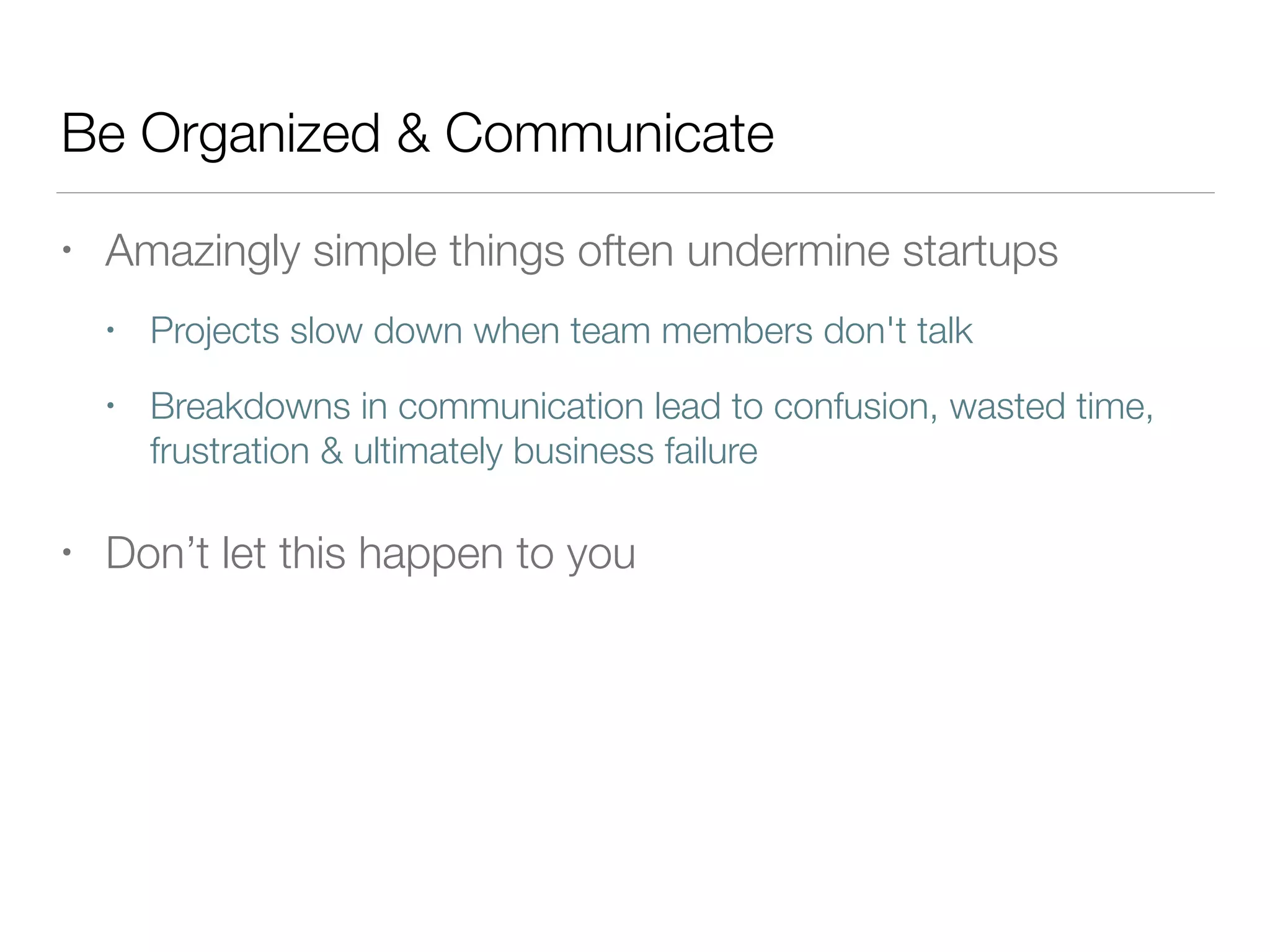 Be Organized & Communicate
• Amazingly simple things often undermine startups
• Projects slow down when team members don't talk
• Breakdowns in communication lead to confusion, wasted time,
frustration & ultimately business failure
• Don’t let this happen to you
 