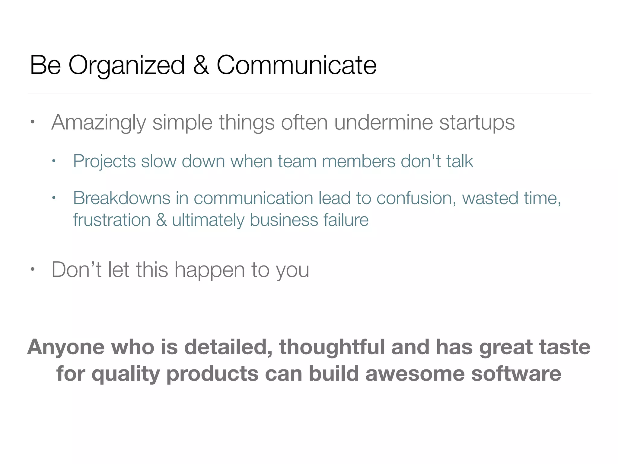 Be Organized & Communicate
• Amazingly simple things often undermine startups
• Projects slow down when team members don't talk
• Breakdowns in communication lead to confusion, wasted time,
frustration & ultimately business failure
• Don’t let this happen to you
Anyone who is detailed, thoughtful and has great taste
for quality products can build awesome software
 