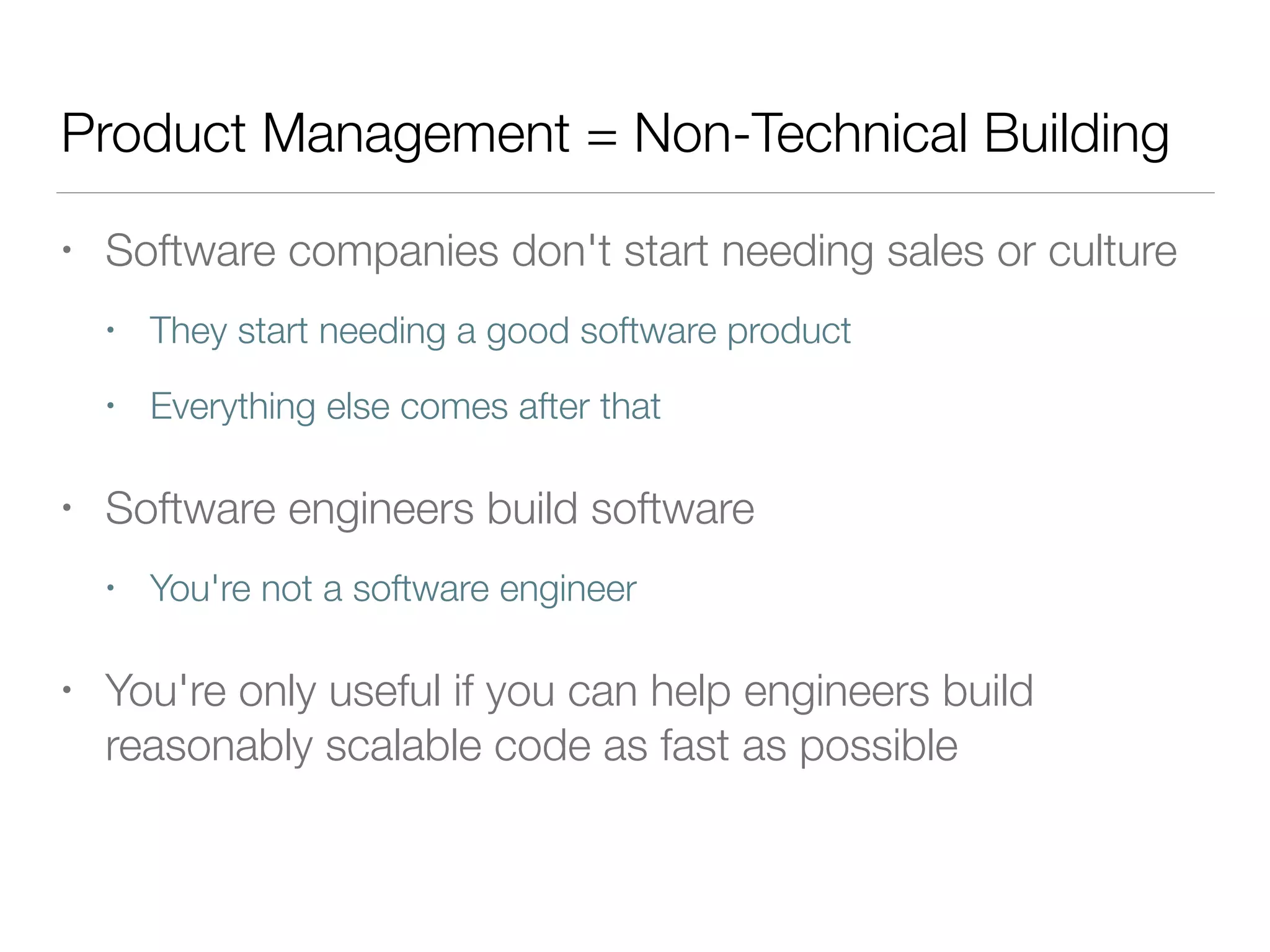 Product Management = Non-Technical Building
• Software companies don't start needing sales or culture
• They start needing a good software product
• Everything else comes after that
• Software engineers build software
• You're not a software engineer
• You're only useful if you can help engineers build
reasonably scalable code as fast as possible
 