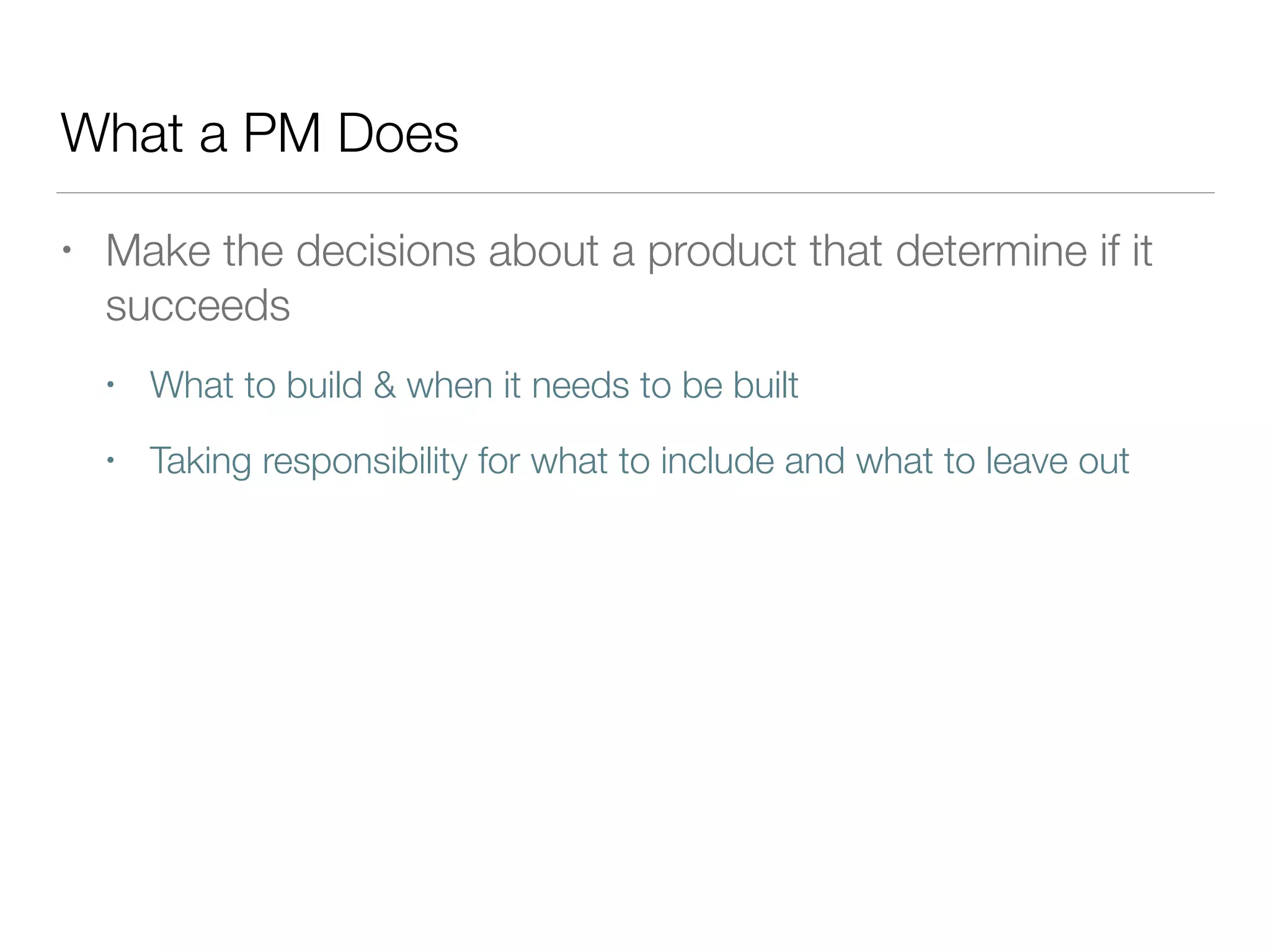 What a PM Does
• Make the decisions about a product that determine if it
succeeds
• What to build & when it needs to be built
• Taking responsibility for what to include and what to leave out
 