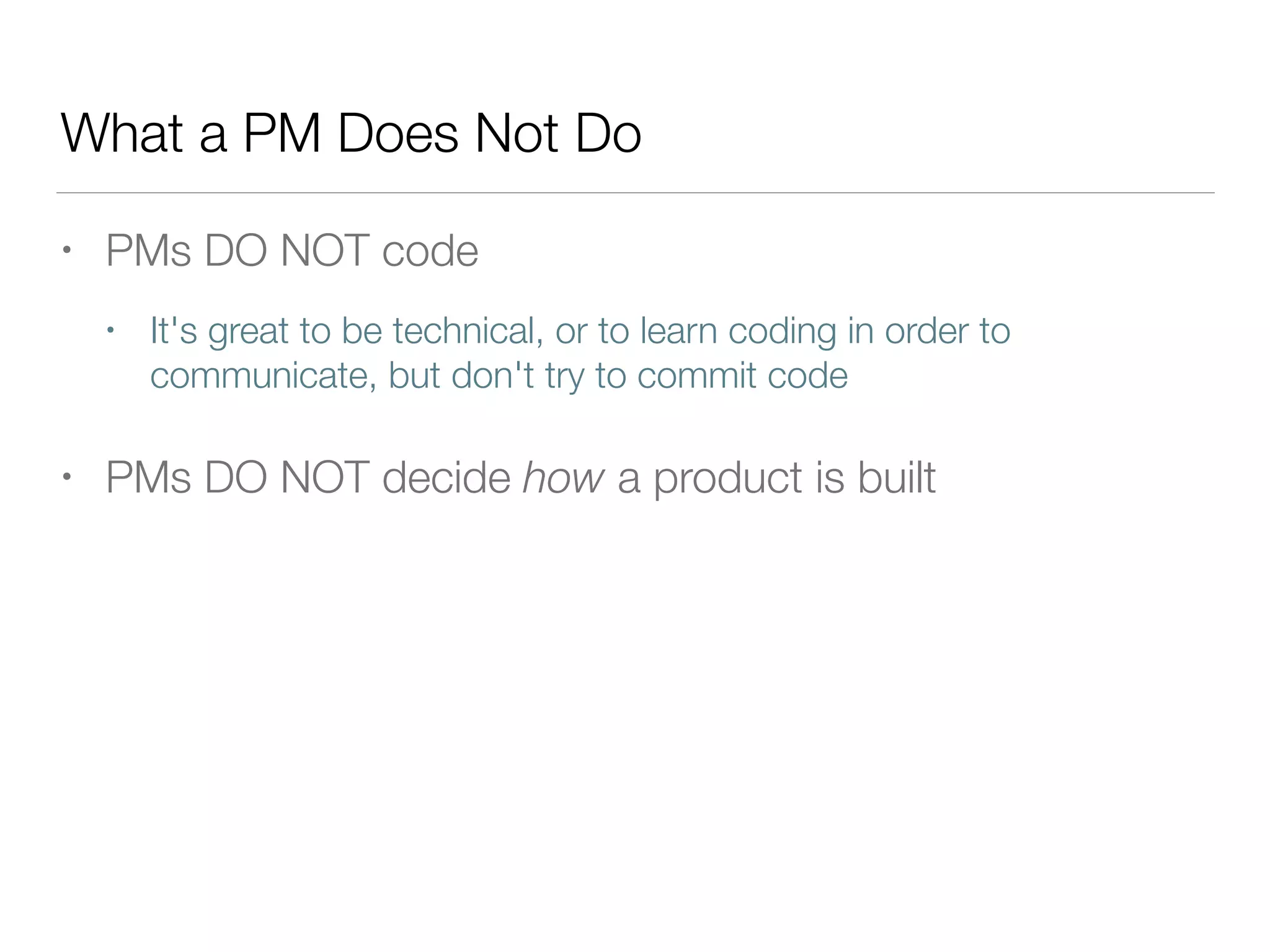 What a PM Does Not Do
• PMs DO NOT code
• It's great to be technical, or to learn coding in order to
communicate, but don't try to commit code
• PMs DO NOT decide how a product is built
 