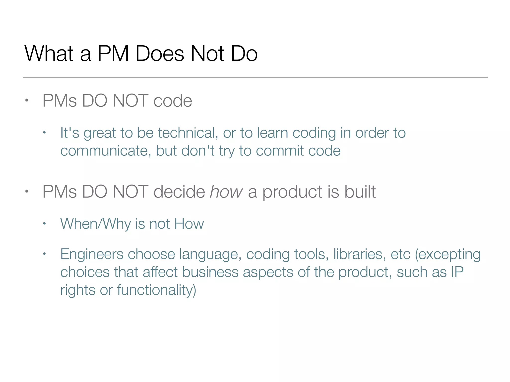 What a PM Does Not Do
• PMs DO NOT code
• It's great to be technical, or to learn coding in order to
communicate, but don't try to commit code
• PMs DO NOT decide how a product is built
• When/Why is not How
• Engineers choose language, coding tools, libraries, etc (excepting
choices that affect business aspects of the product, such as IP
rights or functionality)
 